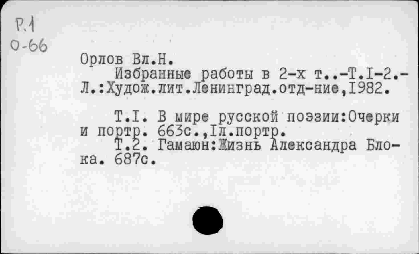 ﻿Р.4
0-66
Орлов Вл.Н.
Избранные работы в 2-х Т..-Т.1-2.-Л.:Худож.лит.Ле ни нград.отд-ние,1982.
Т.1. В мире русской поэзии:0черки и портр. 663с.,1л.порто.
Т.2. Гамаюн:Жизнь Александра Блока. 687с.